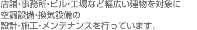 店舗・事務所・ビル・工場など幅広い建物を対象に空調設備・換気設備の設計・施工・メンテナンスを行っています。