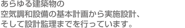 あらゆる建築物の空気調和設備の基本計画から実施設計、そして設計監理までを行っています。